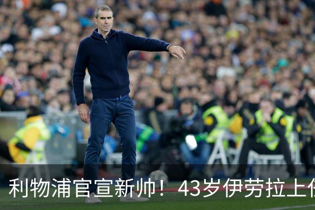 利物浦官宣新帅！43岁伊劳拉上任+签约2年，3大特质与克洛普神似